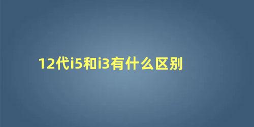 12代i5和i3有什么区别