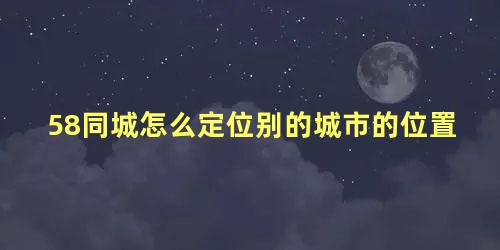 58同城怎么定位别的城市的位置