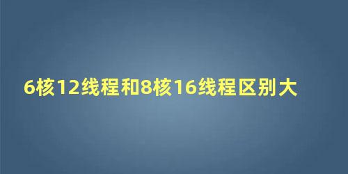 6核12线程和8核16线程区别大吗知乎