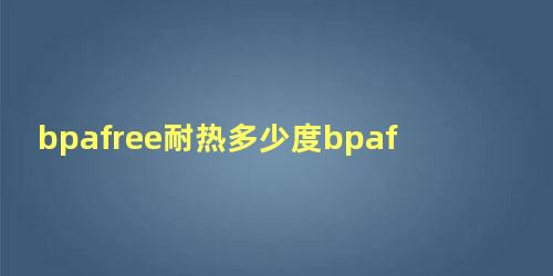 bpafree耐热多少度bpafree产品有毒吗