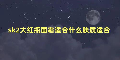 sk2大红瓶面霜适合什么肤质适合什么年龄