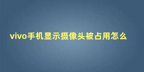 vivo手机显示摄像头被占用怎么解决