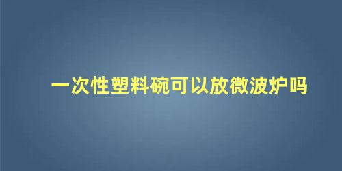 一次性塑料碗可以放微波炉吗