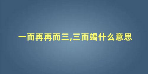 一而再再而三,三而竭什么意思