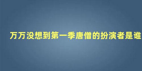 万万没想到第一季唐僧的扮演者是谁