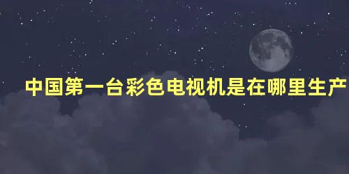 中国第一台彩色电视机是在哪里生产的呀