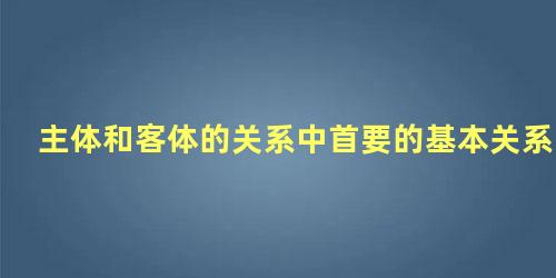 主体和客体的关系中首要的基本关系是