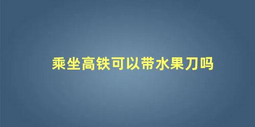 乘坐高铁可以带水果刀吗