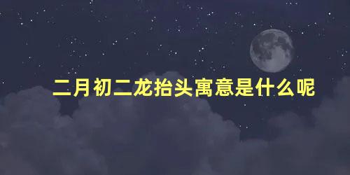 二月初二龙抬头寓意是什么呢