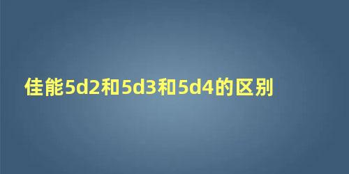 佳能5d2和5d3和5d4的区别