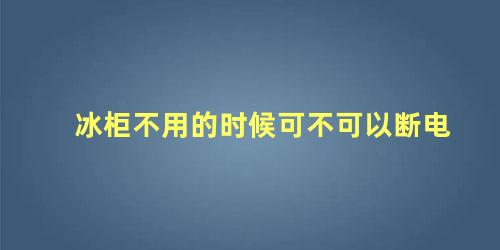 冰柜不用的时候可不可以断电