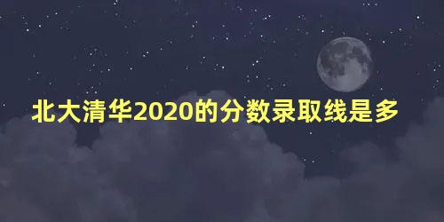 北大清华2020的分数录取线是多少分