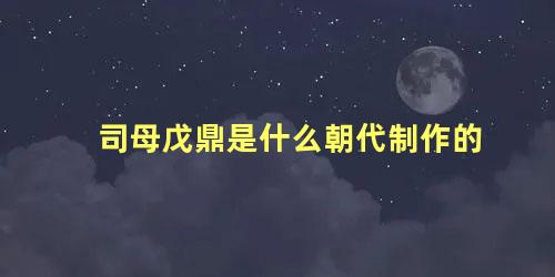 司母戊鼎是什么朝代制作的