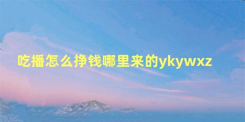 吃播怎么挣钱哪里来的ykywxzwy