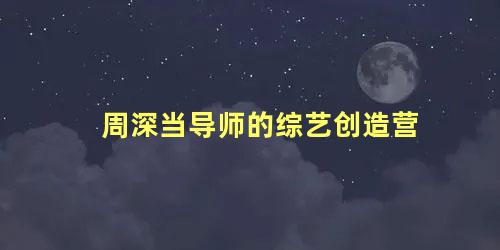 周深当导师的综艺创造营