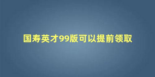 国寿英才99版可以提前领取