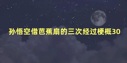 孙悟空借芭蕉扇的三次经过梗概300字