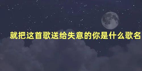 就把这首歌送给失意的你是什么歌名