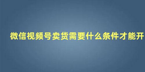 微信视频号卖货需要什么条件才能开通