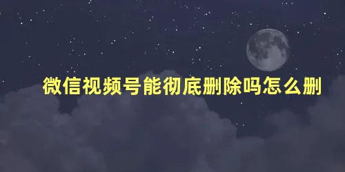 微信视频号能彻底删除吗怎么删