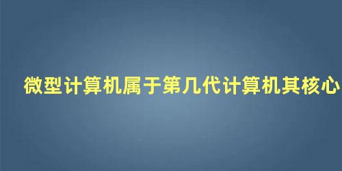 微型计算机属于第几代计算机其核心组成是