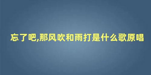 忘了吧,那风吹和雨打是什么歌原唱