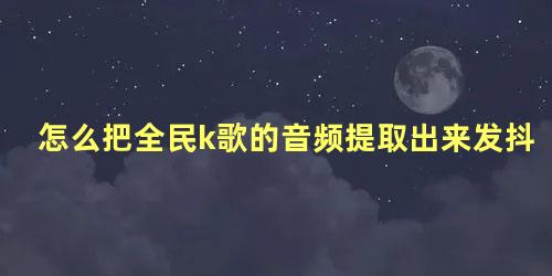 怎么把全民k歌的音频提取出来发抖音