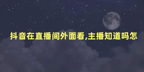 抖音在直播间外面看,主播知道吗怎么看