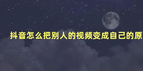 抖音怎么把别人的视频变成自己的原创作品