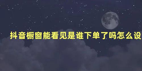 抖音橱窗能看见是谁下单了吗怎么设置