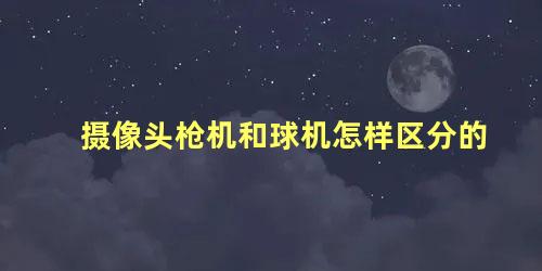 摄像头枪机和球机怎样区分的