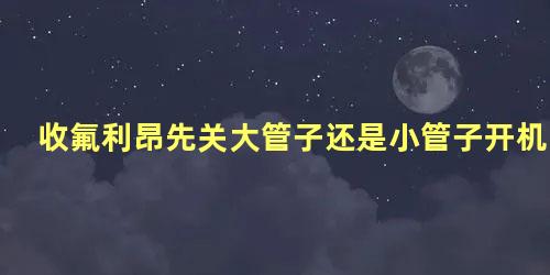 收氟利昂先关大管子还是小管子开机几分钟