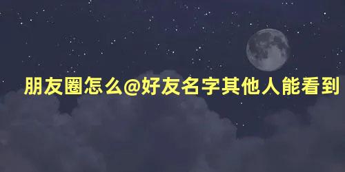 朋友圈怎么@好友名字其他人能看到吗