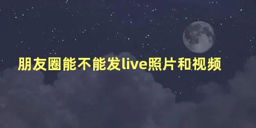 朋友圈能不能发live照片和视频