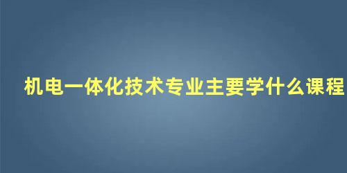 机电一体化技术专业主要学什么课程