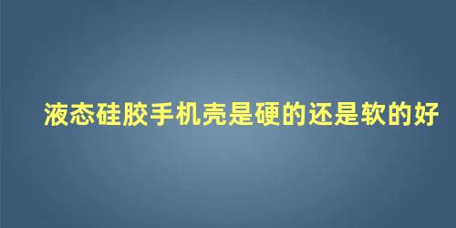 液态硅胶手机壳是硬的还是软的好