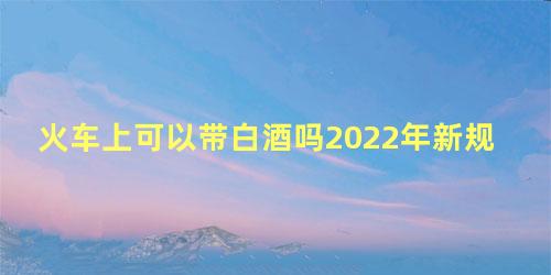 火车上可以带白酒吗2022年新规