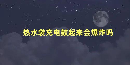 热水袋充电鼓起来会爆炸吗