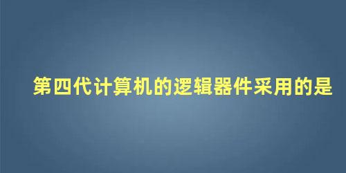 第四代计算机的逻辑器件采用的是