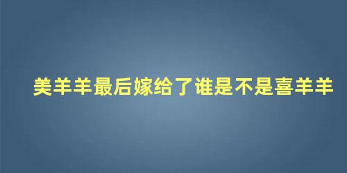 美羊羊最后嫁给了谁是不是喜羊羊