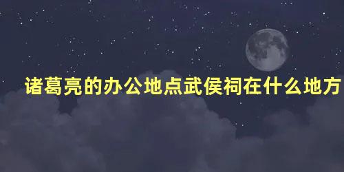 诸葛亮的办公地点武侯祠在什么地方