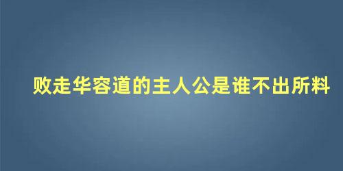 败走华容道的主人公是谁不出所料