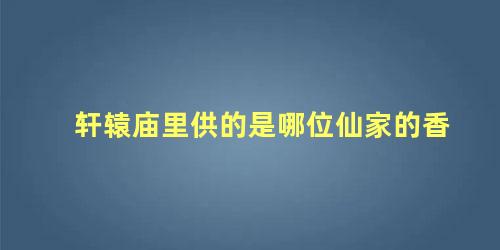 轩辕庙里供的是哪位仙家的香