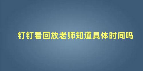 钉钉看回放老师知道具体时间吗