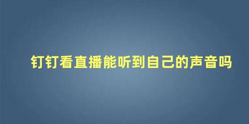 钉钉看直播能听到自己的声音吗