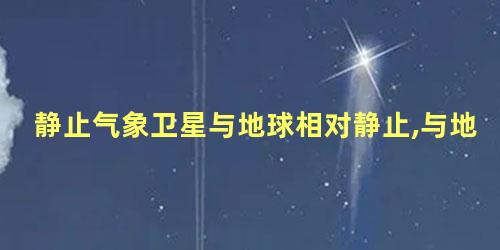 静止气象卫星与地球相对静止,与地球的自转同步运行