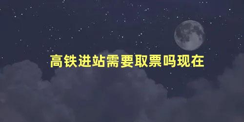 高铁进站需要取票吗现在