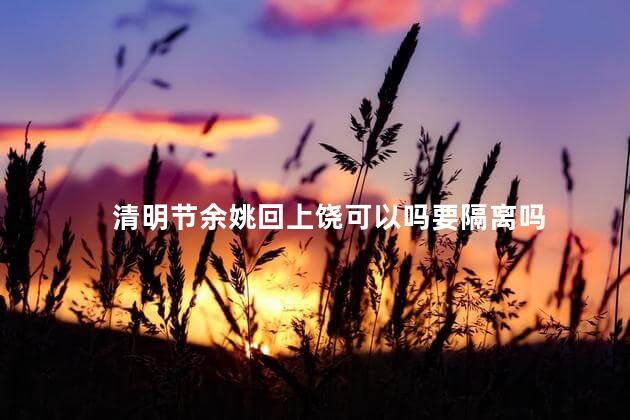 清明节余姚回上饶可以吗要隔离吗