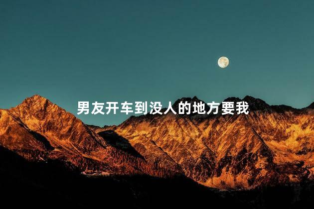 男友开车到没人的地方要我