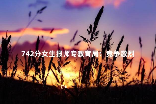 742分女生报师专教育局：竞争激烈